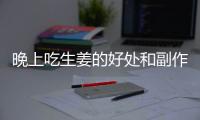 晚上吃生姜的好處和副作用（生姜對身體的影響）