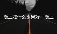 晚上吃什么水果好，晚上飲食要注意什么，合理安排