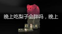 晚上吃梨子會胖嗎，晚上吃東西注意哪些規則，可減輕傷害