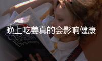 晚上吃姜真的會影響健康嗎？解析姜的食用誤區(qū)