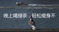 晚上喝綠茶，輕松瘦身不是夢(mèng)！