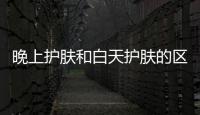 晚上護膚和白天護膚的區別
