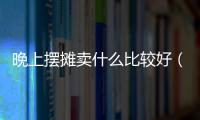 晚上擺攤賣什么比較好（晚上適合擺攤的項目）