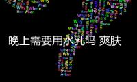 晚上需要用水乳嗎 爽膚水的正確用法