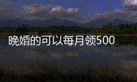 晚婚的可以每月領500（晚婚領500低保是真的嗎）