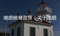 晚婚晚育政策（關于晚婚晚育政策的基本情況說明介紹）