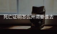 死亡證明怎么開需要誰去辦理，死亡證明怎么開