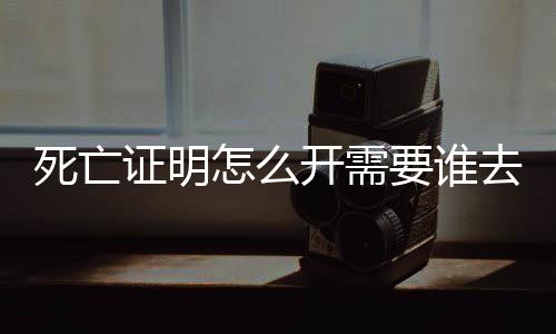 死亡證明怎么開需要誰去辦理，死亡證明怎么開