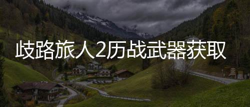歧路旅人2歷戰武器獲取攻略