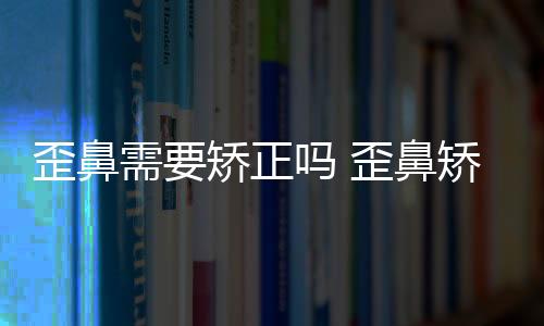 歪鼻需要矯正嗎 歪鼻矯正的果怎么樣
