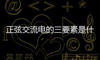 正弦交流電的三要素是什么角頻率初相位，正弦交流電的三要素是什么