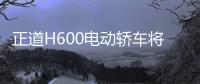 正道H600電動轎車將發布 設計超級夢幻