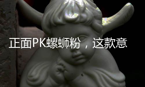 正面PK螺螄粉，這款意面正在成為新晉網紅！