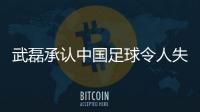 武磊承認中國足球令人失望：亞洲傳統弱旅已經不弱了