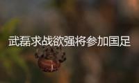 武磊求戰欲強將參加國足首練 若身體允許或鎖定一主力