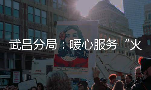 武昌分局：暖心服務“火焰藍”