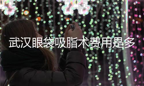 武漢眼袋吸脂術費用是多少？武漢眼袋吸脂效果怎樣？