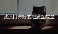 武漢口碑好的疤痕醫院是哪家？怕被坑？5家武漢祛疤口碑好的正規醫院分享