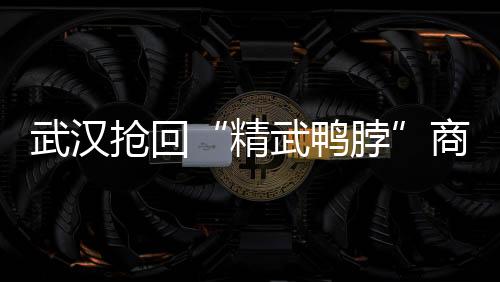 武漢搶回“精武鴨脖”商標 4年津漢之爭塵埃落定