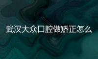 武漢大眾口腔做矯正怎么樣？有名正畸醫(yī)生+價格達(dá)人必看