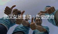 武漢女足主帥：歷史使命落在我們肩上女足亞冠必須全力以赴