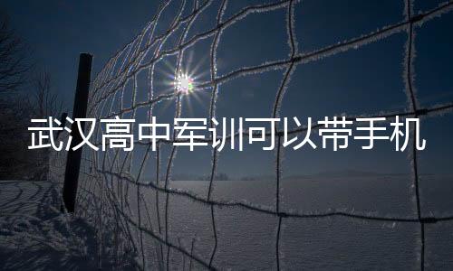 武漢高中軍訓可以帶手機嗎（高中軍訓可以帶手機嗎）