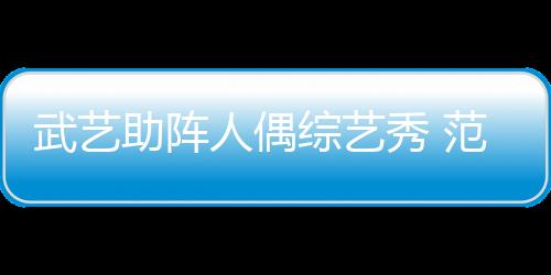 武藝助陣人偶綜藝秀 范湉湉扎小辮和蛛兒齊賣萌