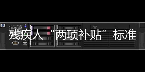 殘疾人“兩項(xiàng)補(bǔ)貼”標(biāo)準(zhǔn)再提標(biāo)