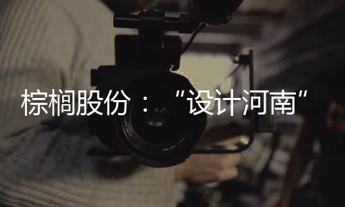 棕櫚股份：“設(shè)計(jì)河南”新旗手
