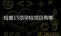 檢查15項孕檢項目有哪些(孕檢都檢查什么項目)