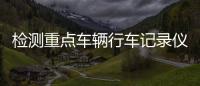 檢測(cè)重點(diǎn)車(chē)輛行車(chē)記錄儀！源頭上預(yù)防減少道路交通事故