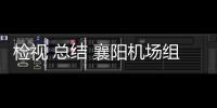 檢視 總結 襄陽機場組織召開7月強降雨應對保障復盤會