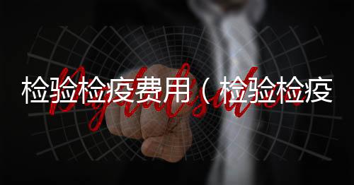 檢驗檢疫費用（檢驗檢疫費）