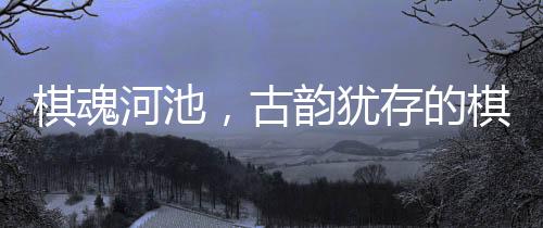 棋魂河池，古韻猶存的棋文化傳承之地