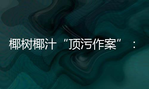 椰樹(shù)椰汁“頂污作案”：廣告疑虛假宣傳工商局介入調(diào)查！