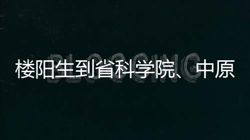 樓陽生到省科學院、中原科技城調(diào)研