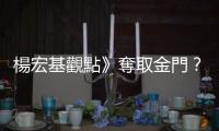 楊宏基觀點(diǎn)》奪取金門？2035？沒有根據(jù)的議論恐阻滯、延誤建軍備戰(zhàn)