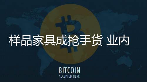 樣品家具成搶手貨 業(yè)內(nèi)人士提醒謹防次品