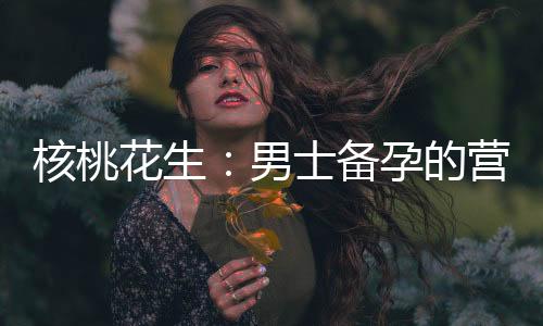核桃花生：男士備孕的營(yíng)養(yǎng)助手與健康選擇
