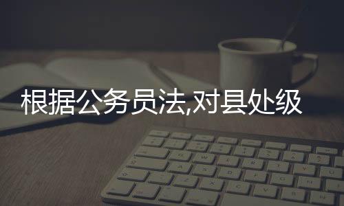 根據公務員法,對縣處級正職以下的領導成員