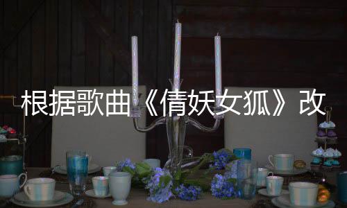 根據(jù)歌曲《倩妖女狐》改編的電影《聊齋倩女傳》定檔優(yōu)酷