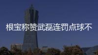 根寶稱贊武磊連罰點球不易 許諾待國足出線給他過生日