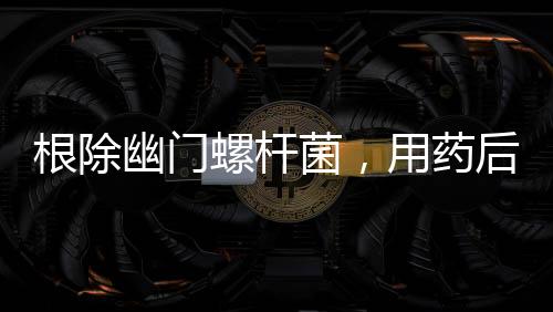 根除幽門螺桿菌，用藥后胃更難受？你應(yīng)該這樣做