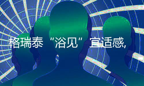 格瑞泰“浴見”宜適感,五大功能實現三重舒適沐浴