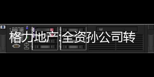 格力地產:全資孫公司轉讓華興銀行股權予珠海免稅集團