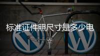 標準證件照尺寸是多少電子版（標準證件照尺寸是多少）
