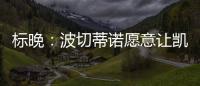 標(biāo)晚：波切蒂諾愿意讓凱帕擔(dān)任一門，轉(zhuǎn)而尋找二門