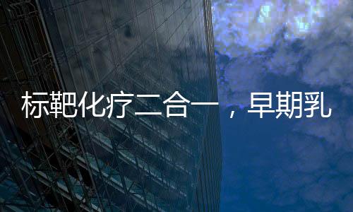 標靶化療二合一，早期乳腺癌術后治療新出路