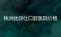 株洲優伢仕口腔醫院價格表:含優伢仕種植牙價格/正畸多少錢