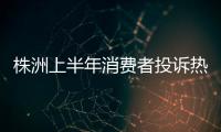 株洲上半年消費者投訴熱點數據分析來了！食品類投訴最多